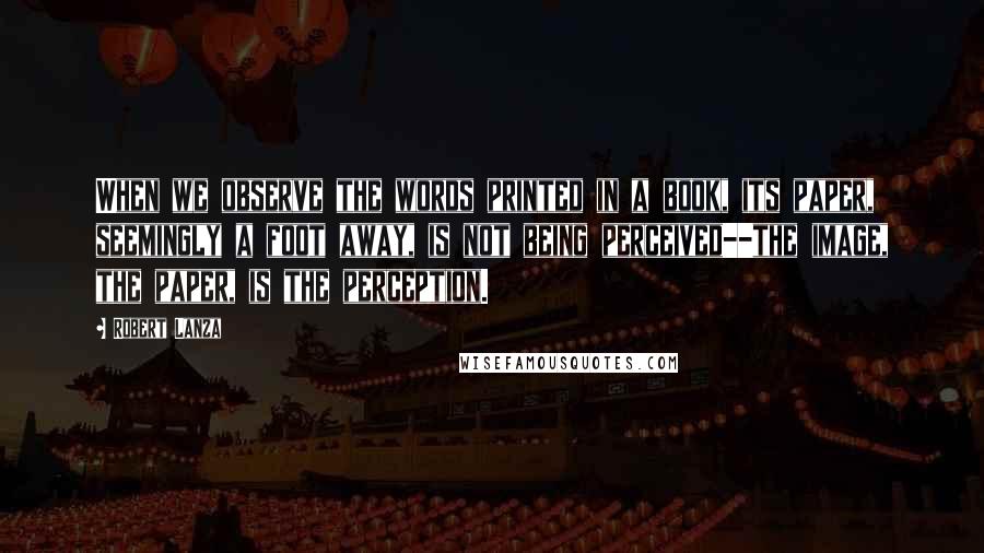 Robert Lanza quotes: When we observe the words printed in a book, its paper, seemingly a foot away, is not being perceived--the image, the paper, is the perception.