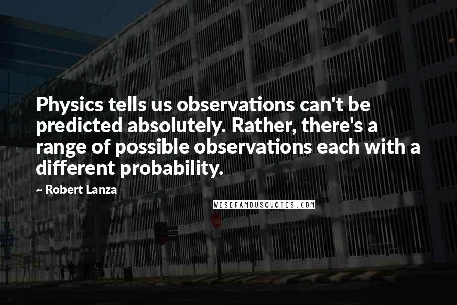 Robert Lanza quotes: Physics tells us observations can't be predicted absolutely. Rather, there's a range of possible observations each with a different probability.