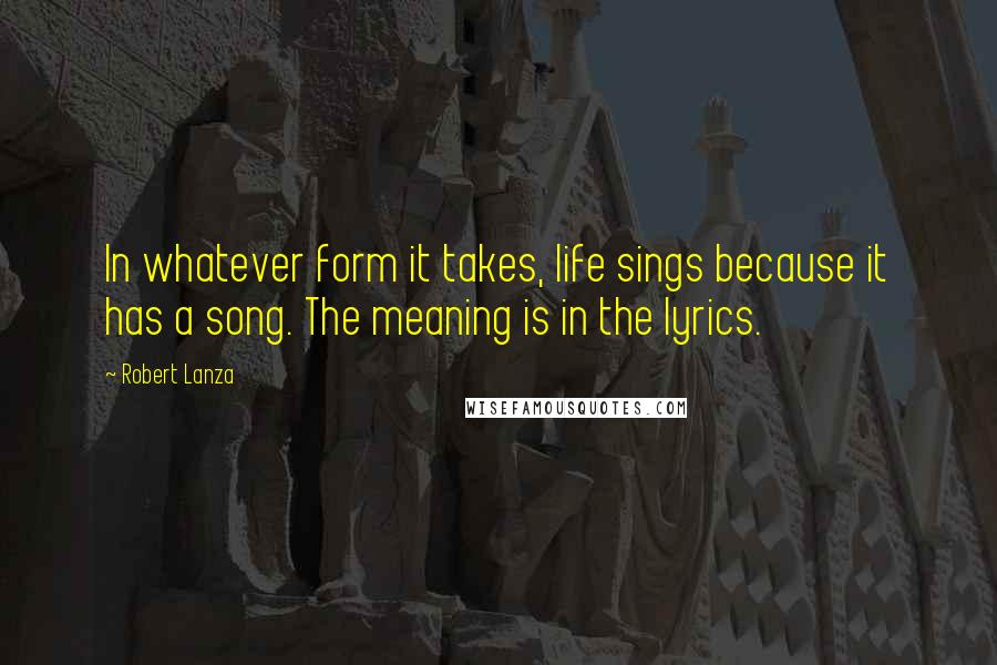 Robert Lanza quotes: In whatever form it takes, life sings because it has a song. The meaning is in the lyrics.