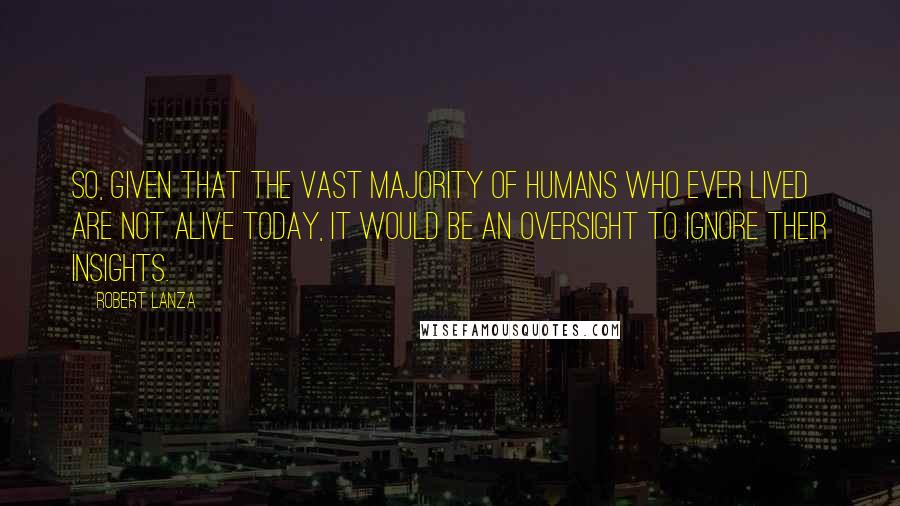 Robert Lanza quotes: So, given that the vast majority of humans who ever lived are not alive today, it would be an oversight to ignore their insights.