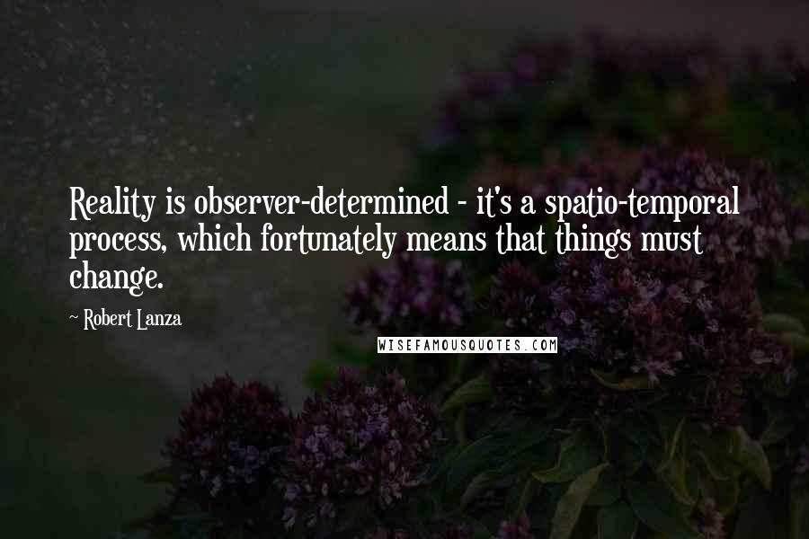 Robert Lanza quotes: Reality is observer-determined - it's a spatio-temporal process, which fortunately means that things must change.