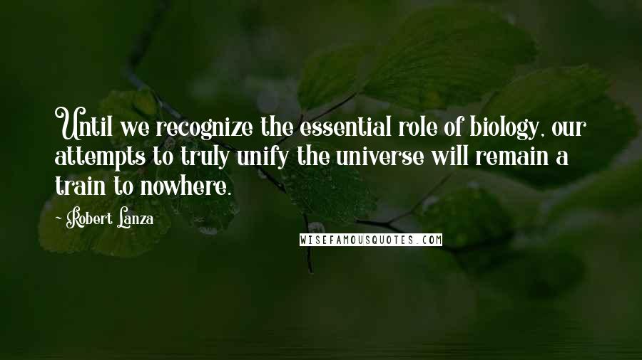 Robert Lanza quotes: Until we recognize the essential role of biology, our attempts to truly unify the universe will remain a train to nowhere.