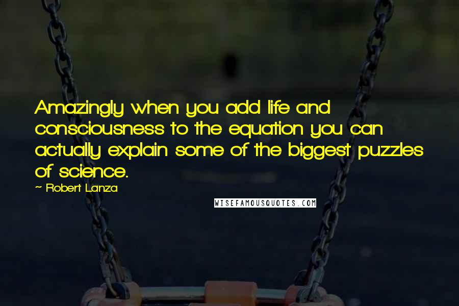 Robert Lanza quotes: Amazingly when you add life and consciousness to the equation you can actually explain some of the biggest puzzles of science.