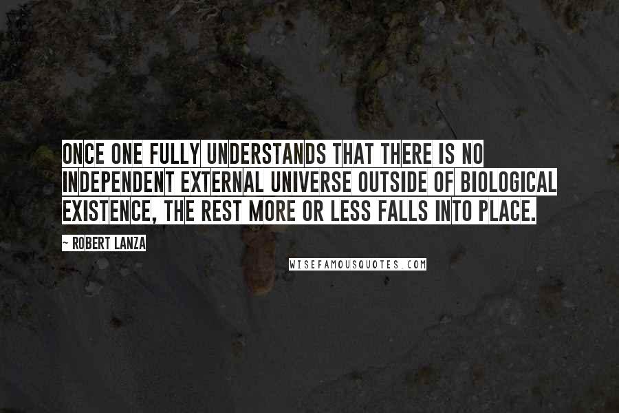 Robert Lanza quotes: once one fully understands that there is no independent external universe outside of biological existence, the rest more or less falls into place.