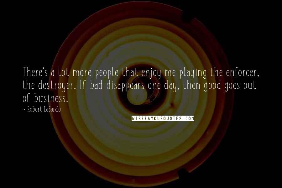 Robert LaSardo quotes: There's a lot more people that enjoy me playing the enforcer, the destroyer. If bad disappears one day, then good goes out of business. Robert LaSardo quotes: There's a lot more people that enjoy me playing the enforcer, the destroyer. If bad disappears one day, then good goes out of business.