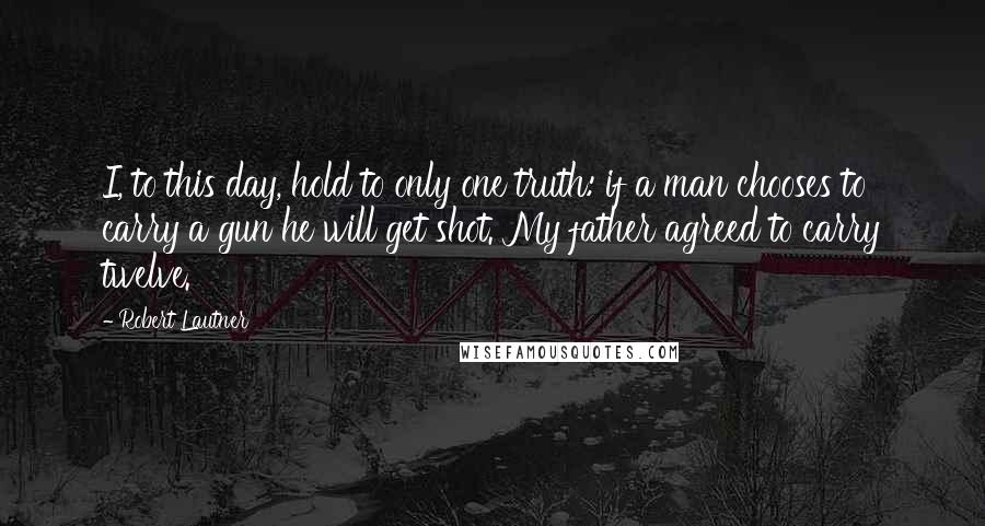 Robert Lautner quotes: I, to this day, hold to only one truth: if a man chooses to carry a gun he will get shot. My father agreed to carry twelve.