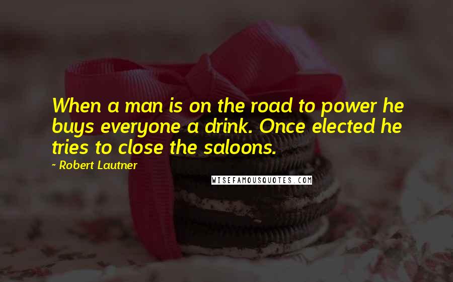 Robert Lautner quotes: When a man is on the road to power he buys everyone a drink. Once elected he tries to close the saloons.