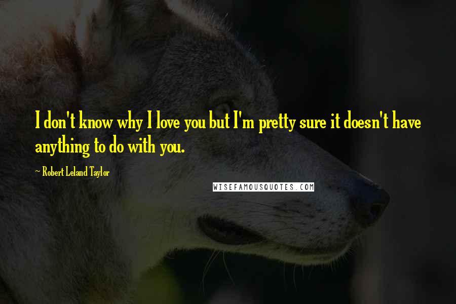 Robert Leland Taylor quotes: I don't know why I love you but I'm pretty sure it doesn't have anything to do with you. Robert Leland Taylor quotes: I don't know why I love you but I'm pretty sure it doesn't have anything to do with you.