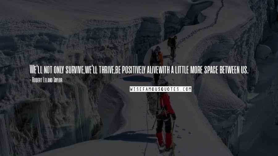 Robert Leland Taylor quotes: We'll not only survive,we'll thrive,be positively alivewith a little more space between us. Robert Leland Taylor quotes: We'll not only survive,we'll thrive,be positively alivewith a little more space between us.