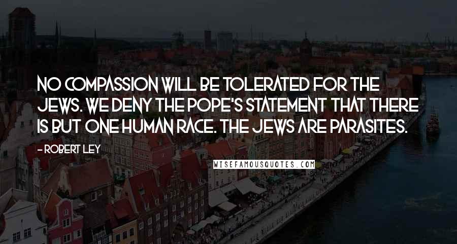 Robert Ley quotes: No compassion will be tolerated for the Jews. We deny the Pope's statement that there is but one human race. The Jews are parasites.