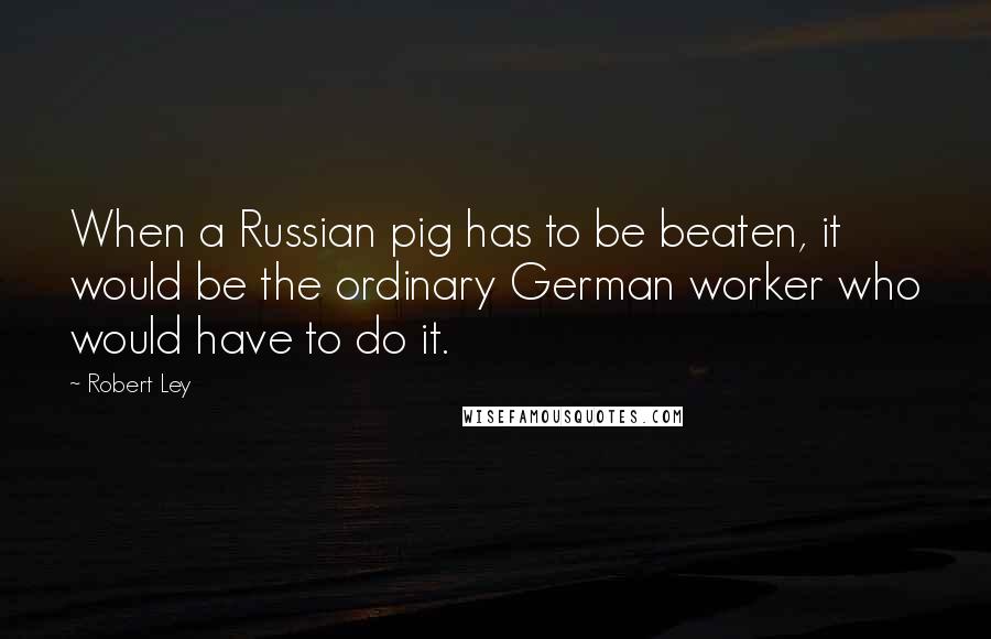 Robert Ley quotes: When a Russian pig has to be beaten, it would be the ordinary German worker who would have to do it.