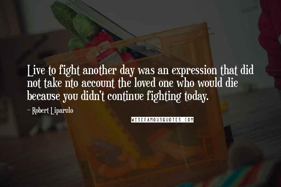 Robert Liparulo quotes: Live to fight another day was an expression that did not take nto account the loved one who would die because you didn't continue fighting today.