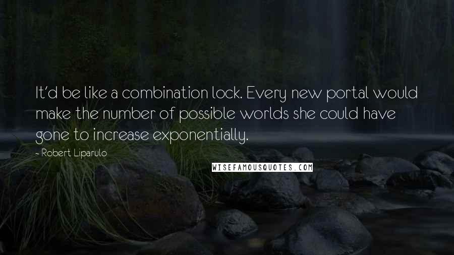 Robert Liparulo quotes: It'd be like a combination lock. Every new portal would make the number of possible worlds she could have gone to increase exponentially.