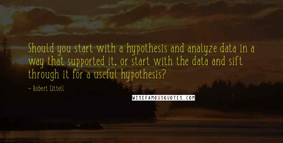 Robert Littell quotes: Should you start with a hypothesis and analyze data in a way that supported it, or start with the data and sift through it for a useful hypothesis?