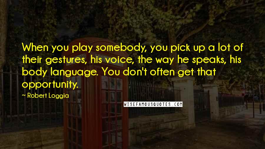 Robert Loggia quotes: When you play somebody, you pick up a lot of their gestures, his voice, the way he speaks, his body language. You don't often get that opportunity. Robert Loggia quotes: When you play somebody, you pick up a lot of their gestures, his voice, the way he speaks, his body language. You don't often get that opportunity.