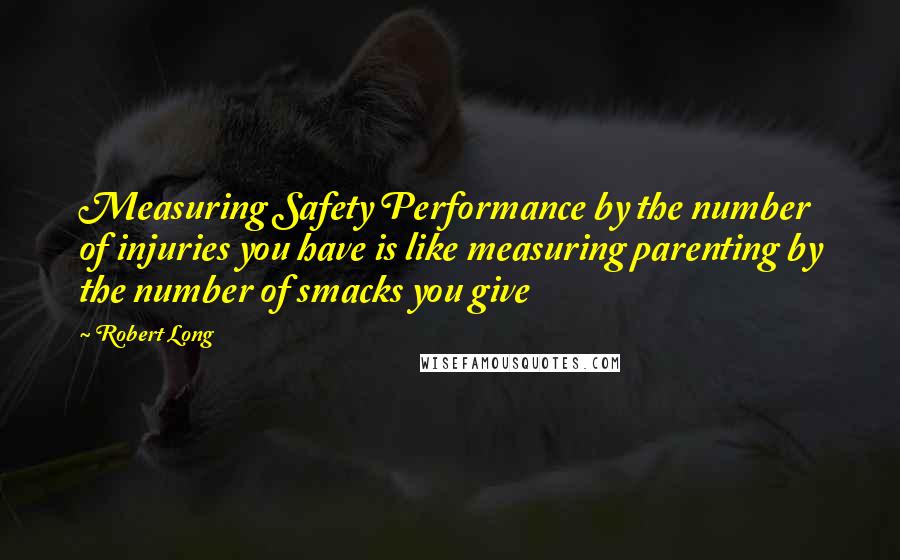 Robert Long quotes: Measuring Safety Performance by the number of injuries you have is like measuring parenting by the number of smacks you give