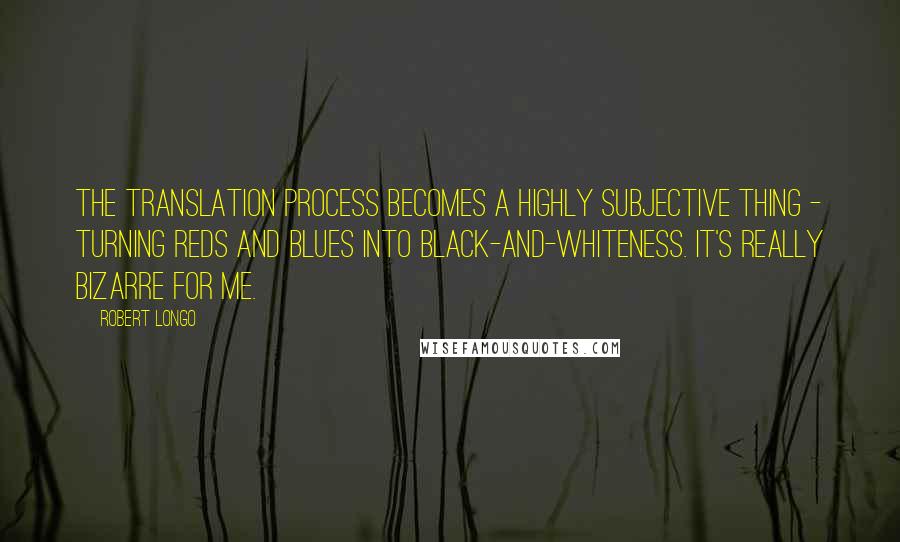 Robert Longo quotes: The translation process becomes a highly subjective thing - turning reds and blues into black-and-whiteness. It's really bizarre for me.