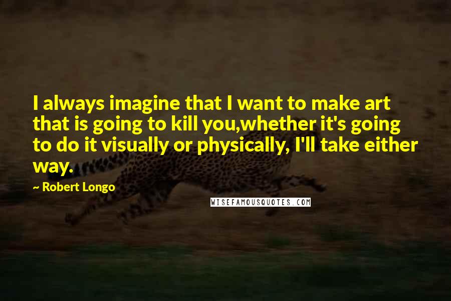 Robert Longo quotes: I always imagine that I want to make art that is going to kill you,whether it's going to do it visually or physically, I'll take either way.