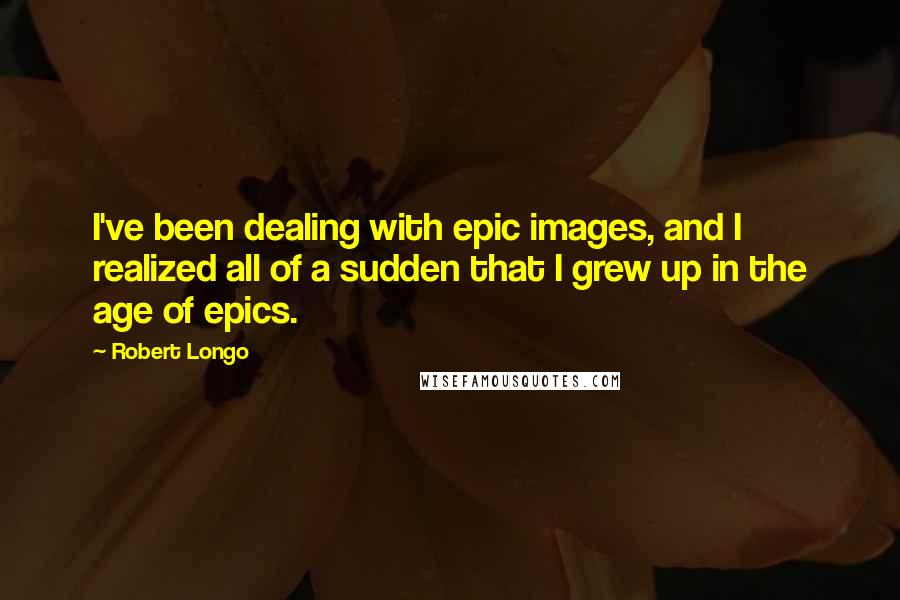Robert Longo quotes: I've been dealing with epic images, and I realized all of a sudden that I grew up in the age of epics.