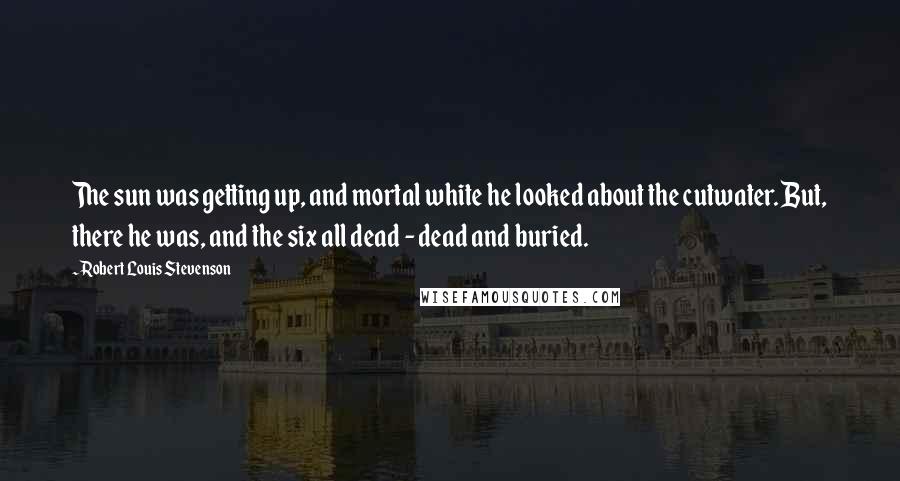 Robert Louis Stevenson quotes: The sun was getting up, and mortal white he looked about the cutwater. But, there he was, and the six all dead - dead and buried.