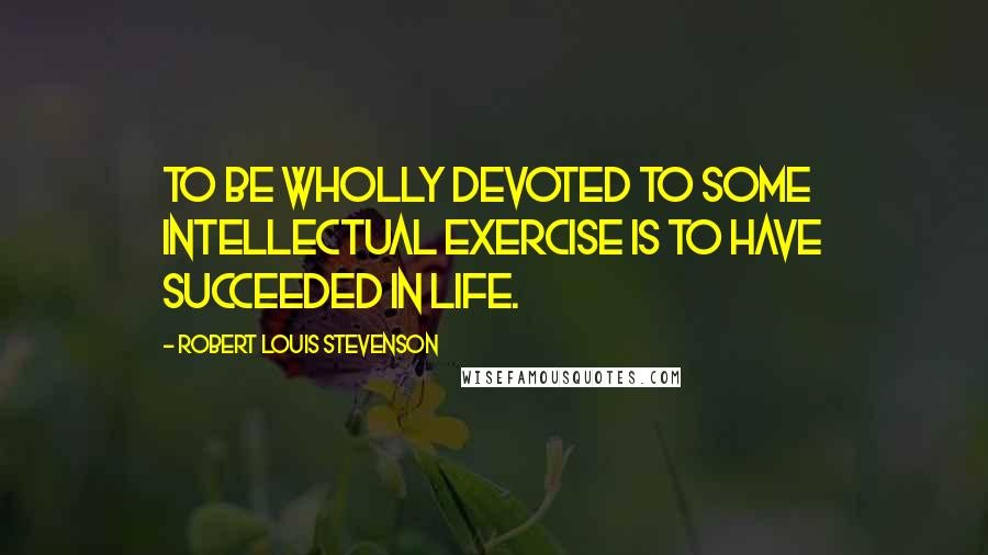 Robert Louis Stevenson quotes: To be wholly devoted to some intellectual exercise is to have succeeded in life.