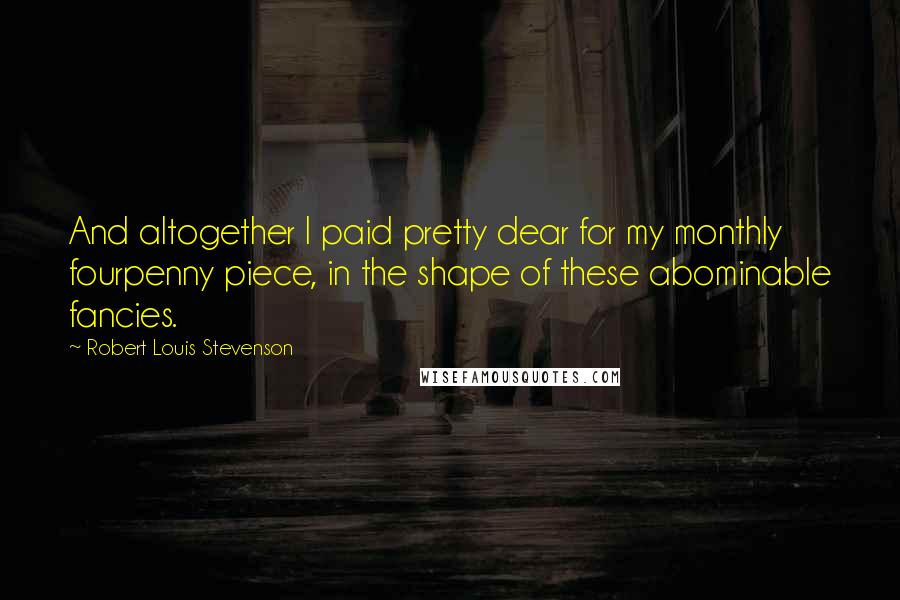 Robert Louis Stevenson quotes: And altogether I paid pretty dear for my monthly fourpenny piece, in the shape of these abominable fancies.