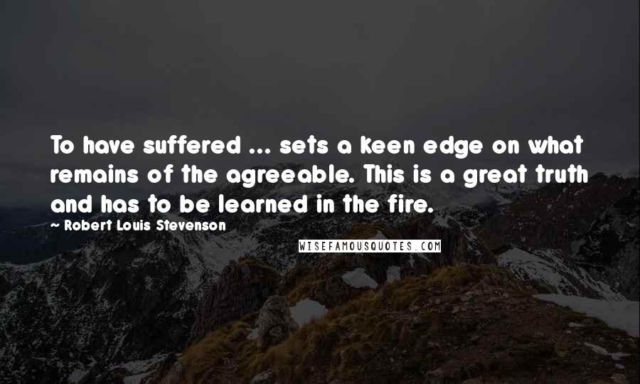 Robert Louis Stevenson quotes: To have suffered ... sets a keen edge on what remains of the agreeable. This is a great truth and has to be learned in the fire.
