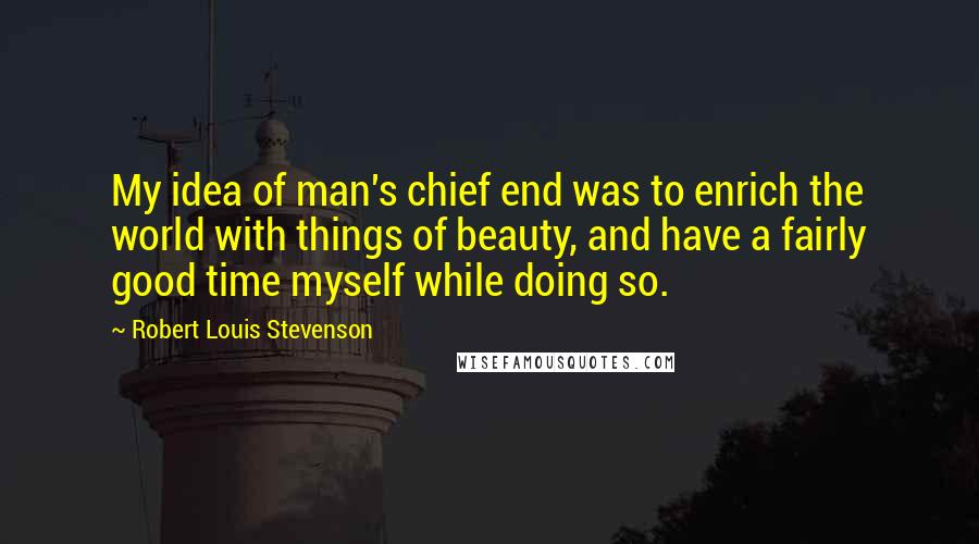 Robert Louis Stevenson quotes: My idea of man's chief end was to enrich the world with things of beauty, and have a fairly good time myself while doing so.