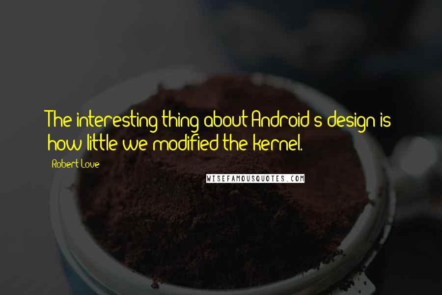 Robert Love quotes: The interesting thing about Android's design is how little we modified the kernel.