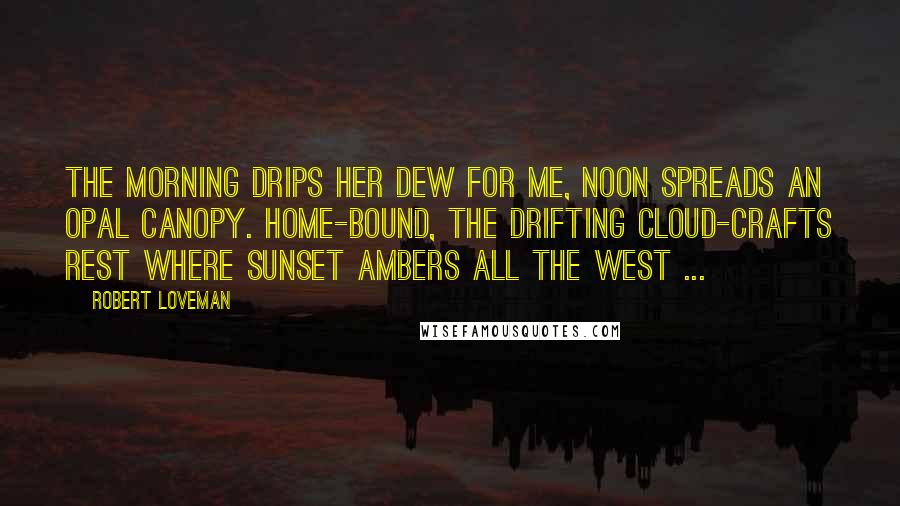 Robert Loveman quotes: The morning drips her dew for me, Noon spreads an opal canopy. Home-bound, the drifting cloud-crafts rest Where sunset ambers all the west ...