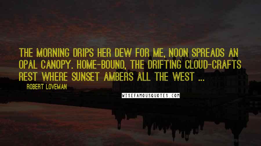 Robert Loveman quotes: The morning drips her dew for me, Noon spreads an opal canopy. Home-bound, the drifting cloud-crafts rest Where sunset ambers all the west ... Robert Loveman quotes: The morning drips her dew for me, Noon spreads an opal canopy. Home-bound, the drifting cloud-crafts rest Where sunset ambers all the west ...