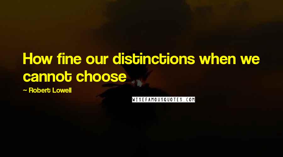 Robert Lowell quotes: How fine our distinctions when we cannot choose