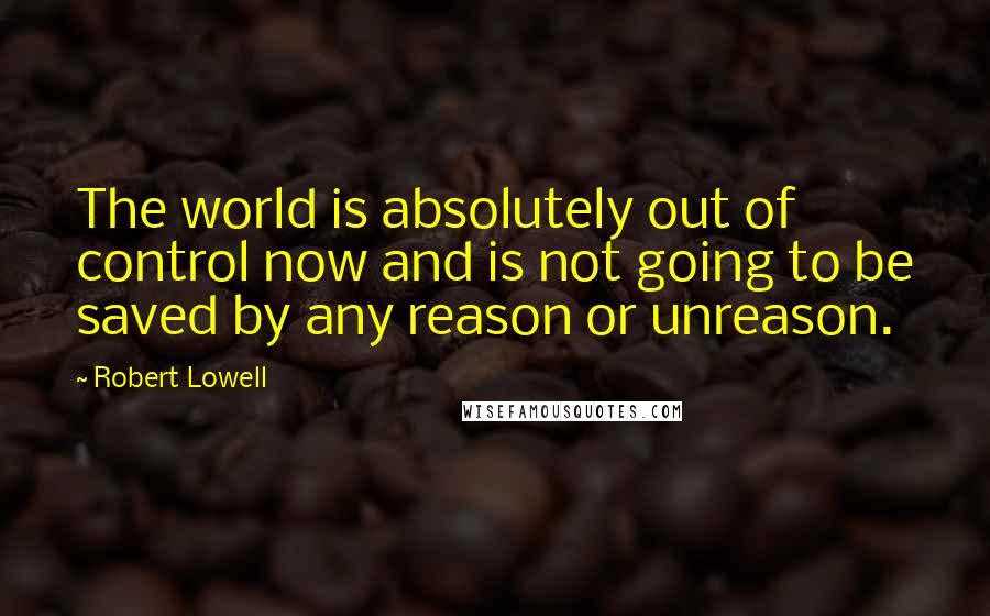 Robert Lowell quotes: The world is absolutely out of control now and is not going to be saved by any reason or unreason.