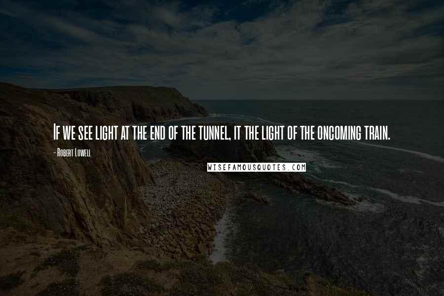 Robert Lowell quotes: If we see light at the end of the tunnel, it the light of the oncoming train.