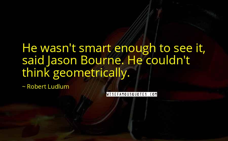 Robert Ludlum quotes: He wasn't smart enough to see it, said Jason Bourne. He couldn't think geometrically.