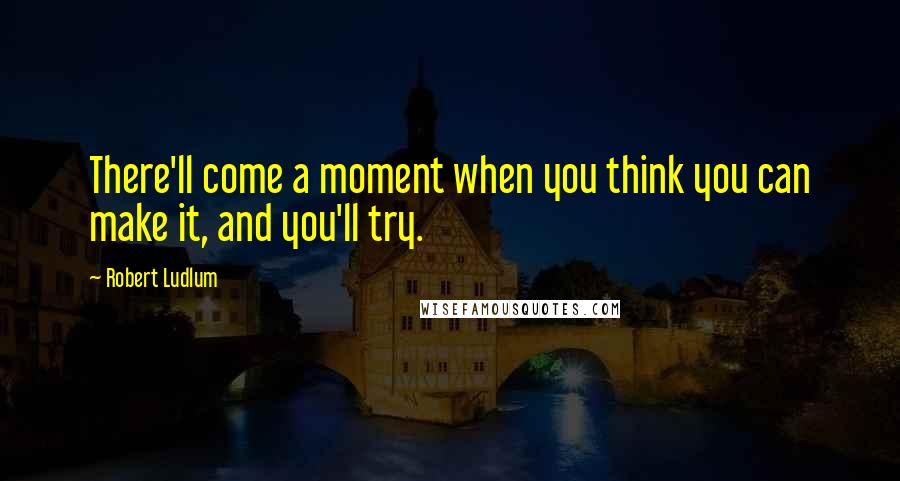 Robert Ludlum quotes: There'll come a moment when you think you can make it, and you'll try.