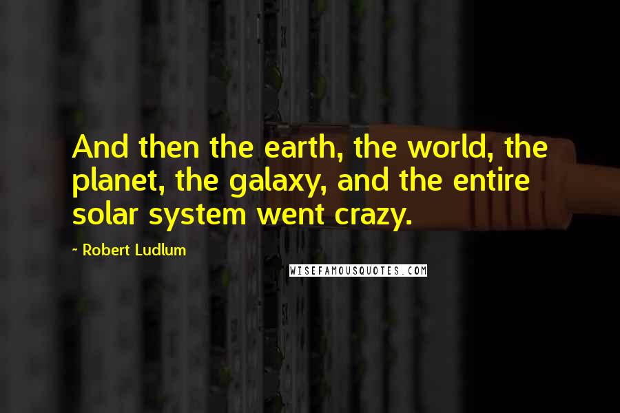 Robert Ludlum quotes: And then the earth, the world, the planet, the galaxy, and the entire solar system went crazy.