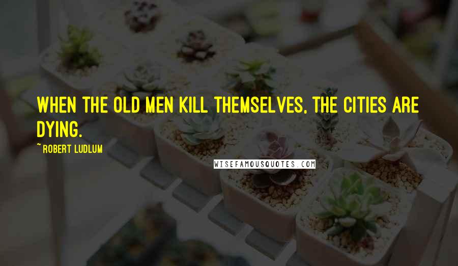 Robert Ludlum quotes: When the old men kill themselves, the cities are dying.