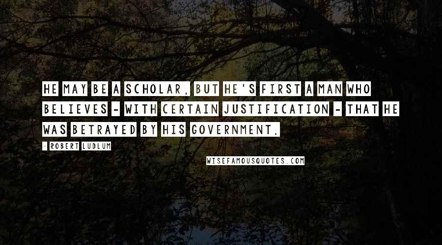 Robert Ludlum quotes: He may be a scholar, but he's first a man who believes - with certain justification - that he was betrayed by his government.