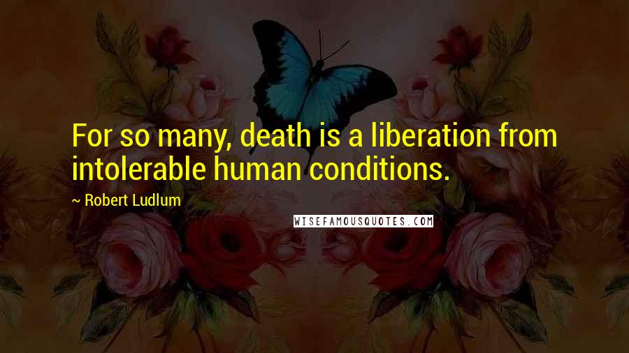 Robert Ludlum quotes: For so many, death is a liberation from intolerable human conditions.