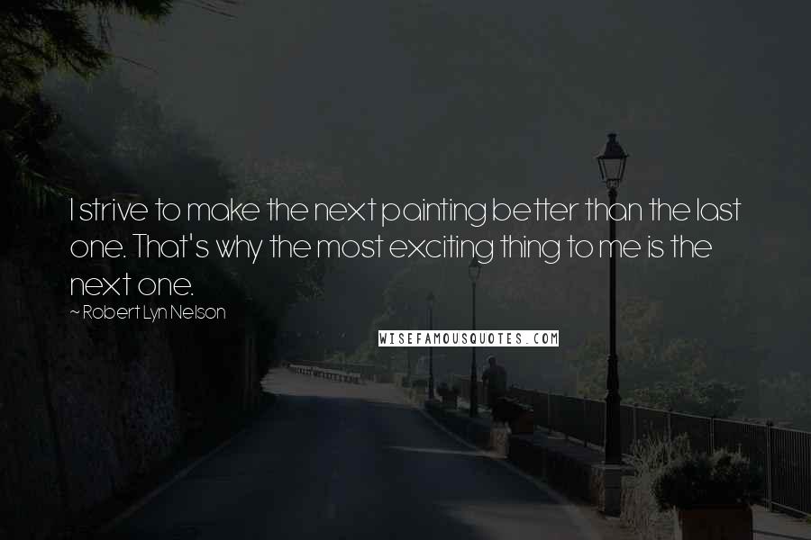 Robert Lyn Nelson quotes: I strive to make the next painting better than the last one. That's why the most exciting thing to me is the next one. Robert Lyn Nelson quotes: I strive to make the next painting better than the last one. That's why the most exciting thing to me is the next one.