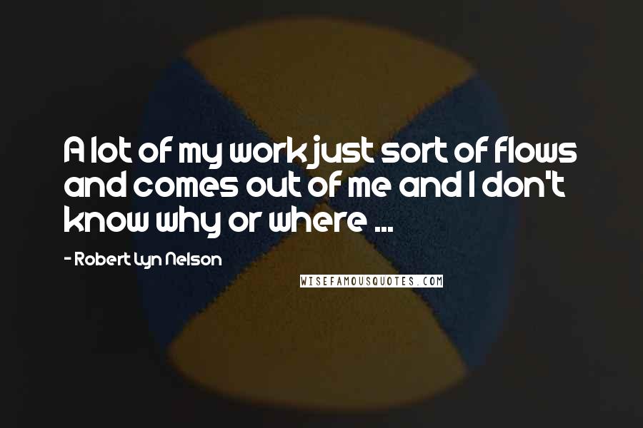 Robert Lyn Nelson quotes: A lot of my work just sort of flows and comes out of me and I don't know why or where ...