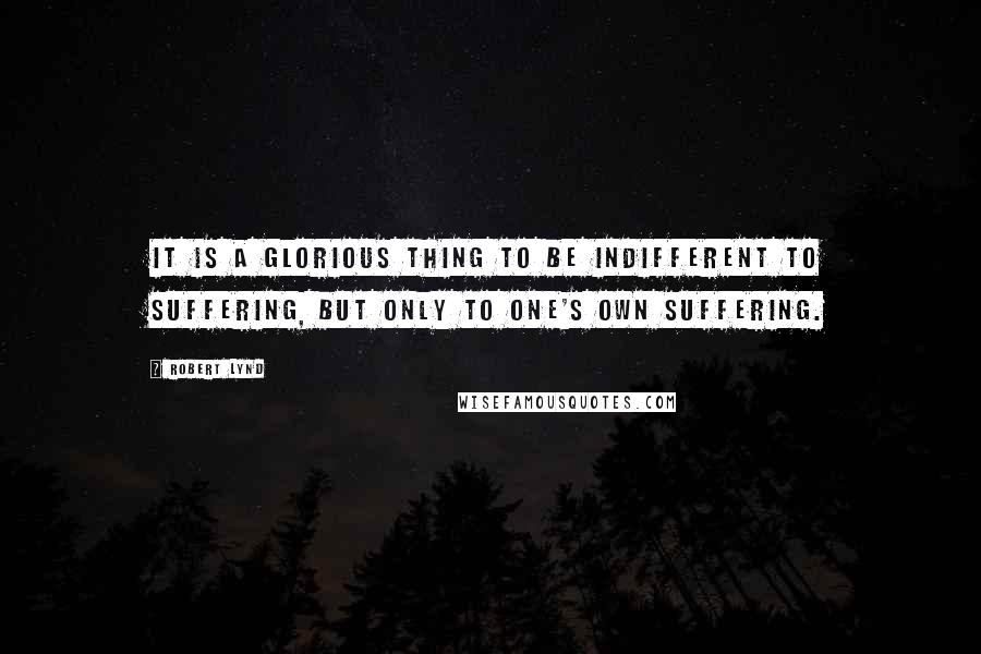 Robert Lynd quotes: It is a glorious thing to be indifferent to suffering, but only to one's own suffering.