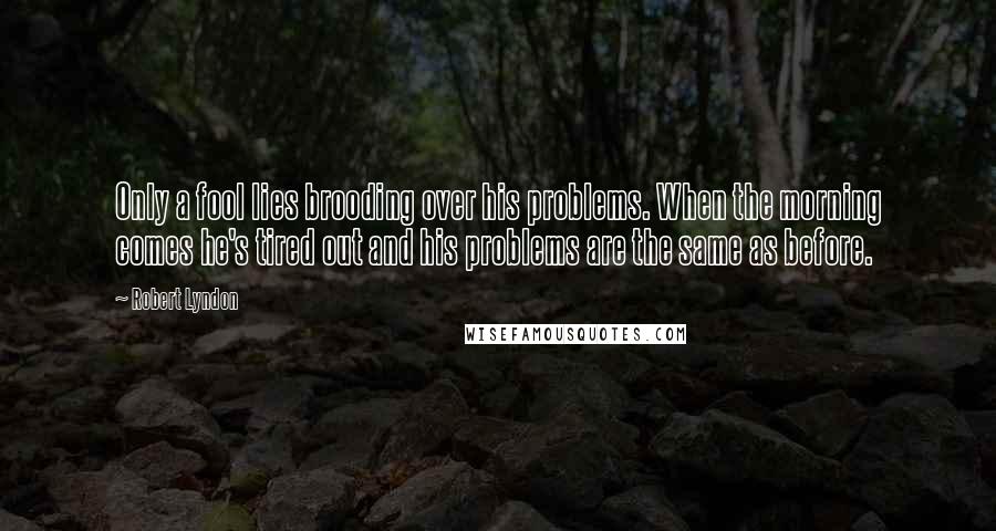 Robert Lyndon quotes: Only a fool lies brooding over his problems. When the morning comes he's tired out and his problems are the same as before.