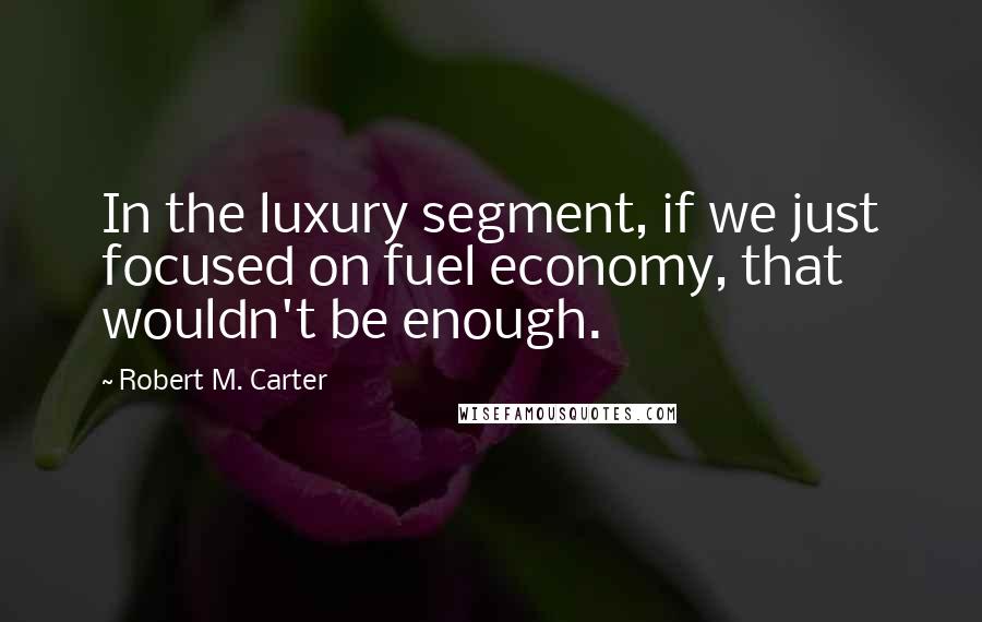 Robert M. Carter quotes: In the luxury segment, if we just focused on fuel economy, that wouldn't be enough.