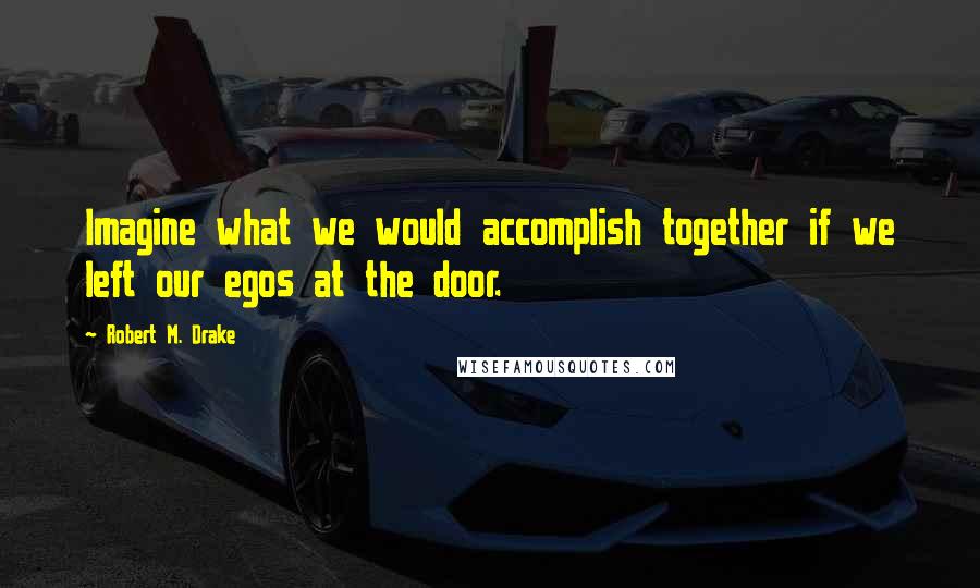 Robert M. Drake quotes: Imagine what we would accomplish together if we left our egos at the door.