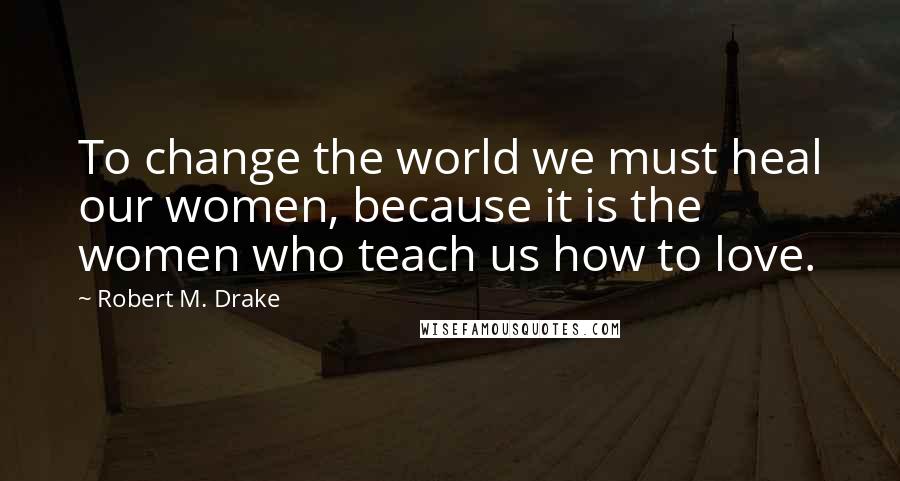 Robert M. Drake quotes: To change the world we must heal our women, because it is the women who teach us how to love.