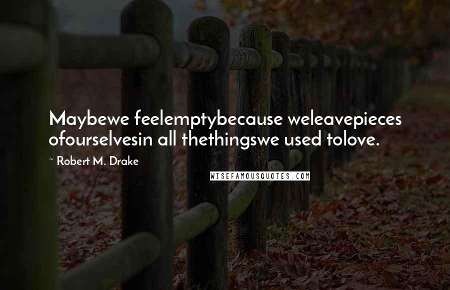 Robert M. Drake quotes: Maybewe feelemptybecause weleavepieces ofourselvesin all thethingswe used tolove. Robert M. Drake quotes: Maybewe feelemptybecause weleavepieces ofourselvesin all thethingswe used tolove.