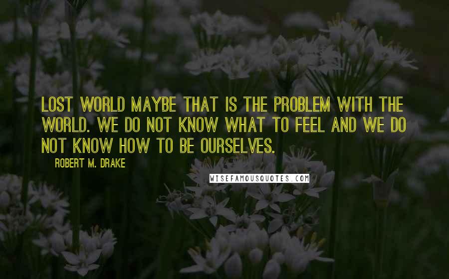 Robert M. Drake quotes: Lost World Maybe that is the problem with the world. We do not know what to feel and we do not know how to be ourselves.