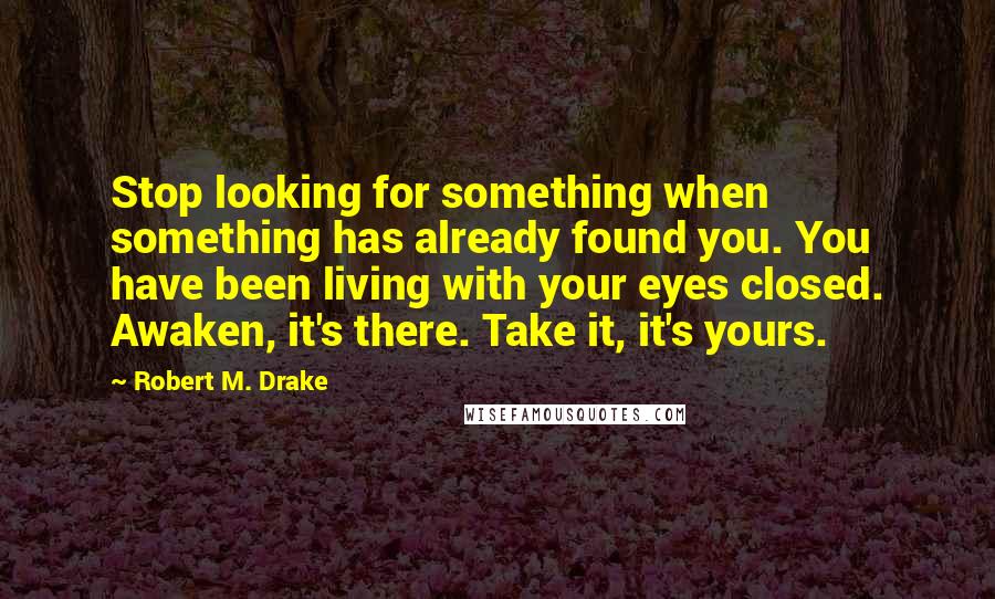 Robert M. Drake quotes: Stop looking for something when something has already found you. You have been living with your eyes closed. Awaken, it's there. Take it, it's yours.